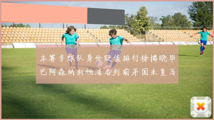 本赛季球队身价贬值排行榜揭晓毕巴阿森纳利物浦名列前茅国米皇马紧随其后