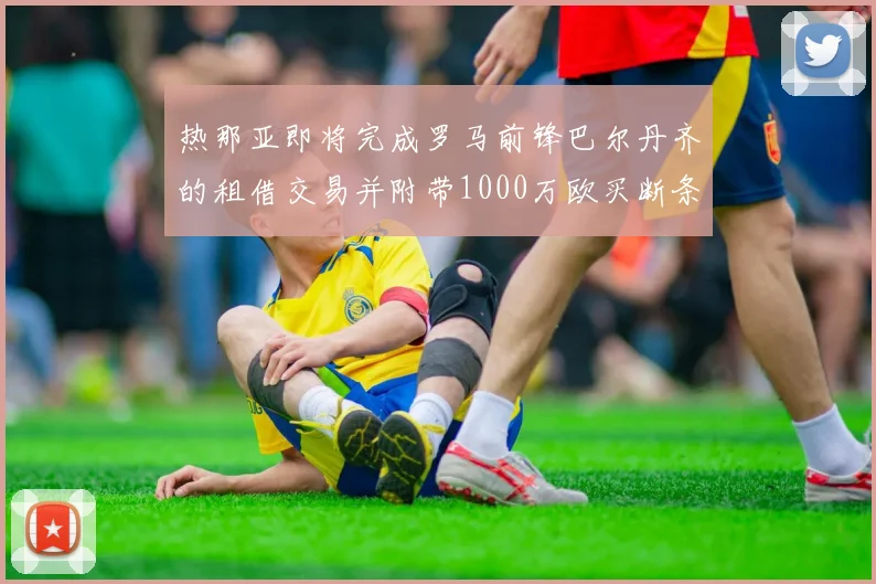 热那亚即将完成罗马前锋巴尔丹齐的租借交易并附带1000万欧买断条款