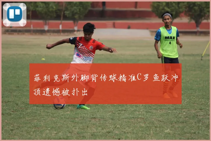 菲利克斯外脚背传球精准C罗鱼跃冲顶遗憾被扑出