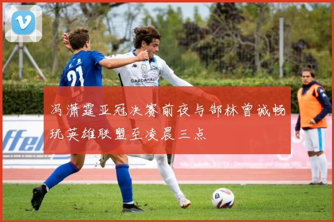 冯潇霆亚冠决赛前夜与郜林曾诚畅玩英雄联盟至凌晨三点