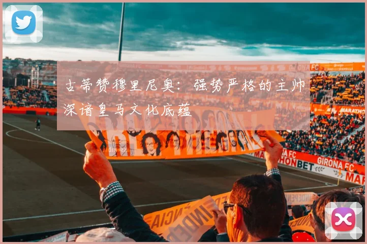 古蒂赞穆里尼奥：强势严格的主帅深谙皇马文化底蕴
