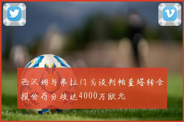 西汉姆与弗拉门戈谈判帕奎塔转会报价存分歧达4000万欧元