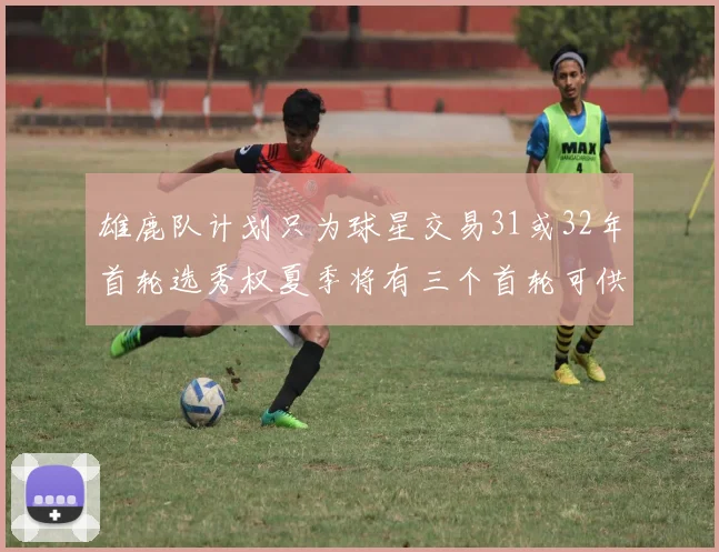 雄鹿队计划只为球星交易31或32年首轮选秀权夏季将有三个首轮可供交易