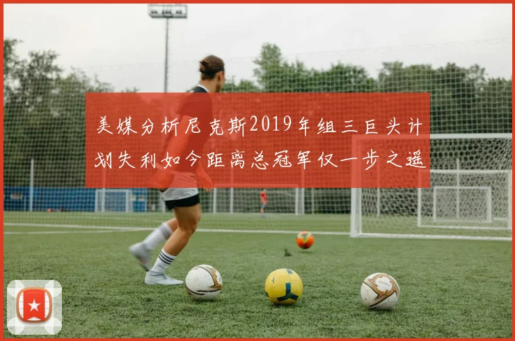 美媒分析尼克斯2019年组三巨头计划失利如今距离总冠军仅一步之遥