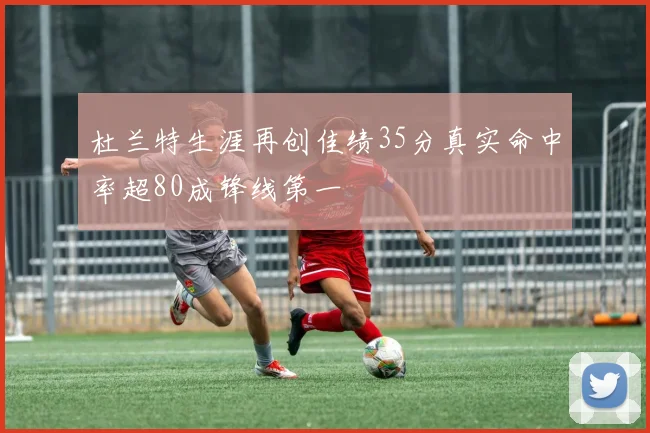 杜兰特生涯再创佳绩35分真实命中率超80成锋线第一