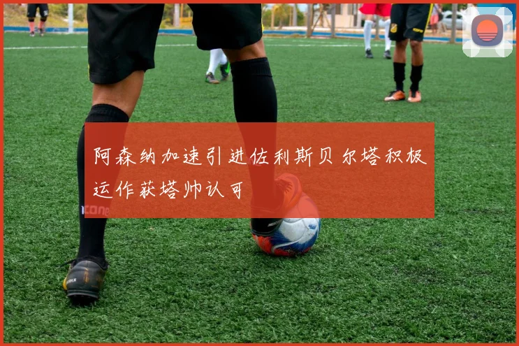 阿森纳加速引进佐利斯贝尔塔积极运作获塔帅认可