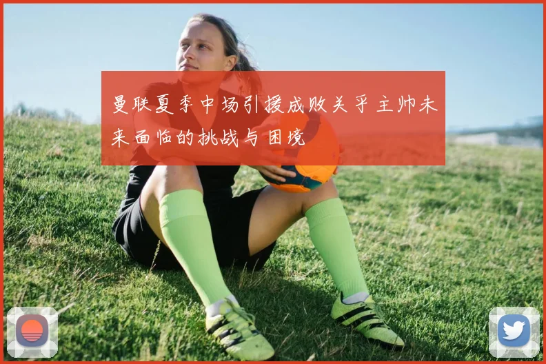 曼联夏季中场引援成败关乎主帅未来面临的挑战与困境
