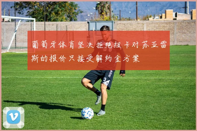 葡萄牙体育坚决拒绝纽卡对苏亚雷斯的报价只接受解约金方案