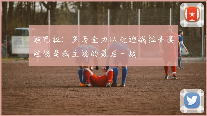迪巴拉：罗马全力以赴迎战拉齐奥这场是我主场的最后一战
