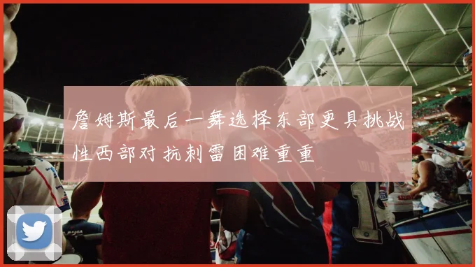 詹姆斯最后一舞选择东部更具挑战性西部对抗刺雷困难重重