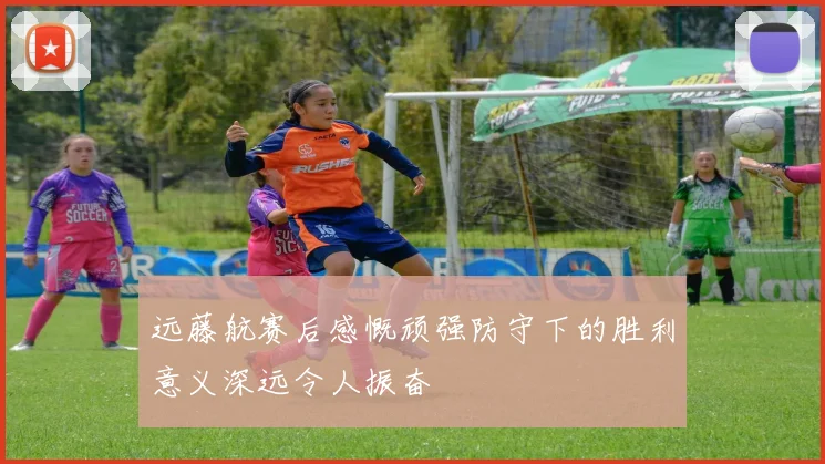 远藤航赛后感慨顽强防守下的胜利意义深远令人振奋