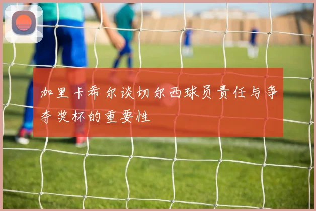加里卡希尔谈切尔西球员责任与争夺奖杯的重要性