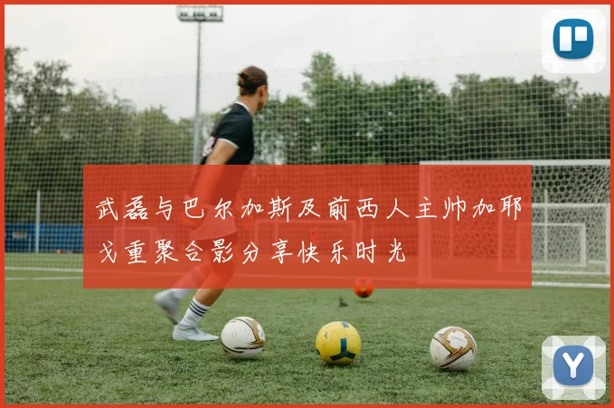 武磊与巴尔加斯及前西人主帅加耶戈重聚合影分享快乐时光