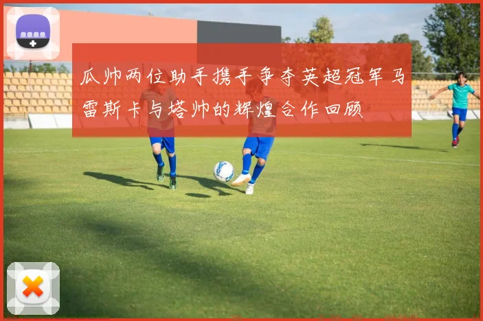 瓜帅两位助手携手争夺英超冠军马雷斯卡与塔帅的辉煌合作回顾