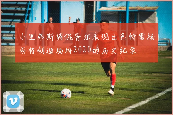 小里弗斯调侃普尔表现出色特雷杨或将创造场均2020的历史纪录