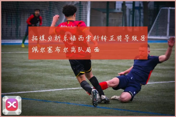 拓媒分析乐福西索科转正将导致吕佩尔塞布尔离队局面